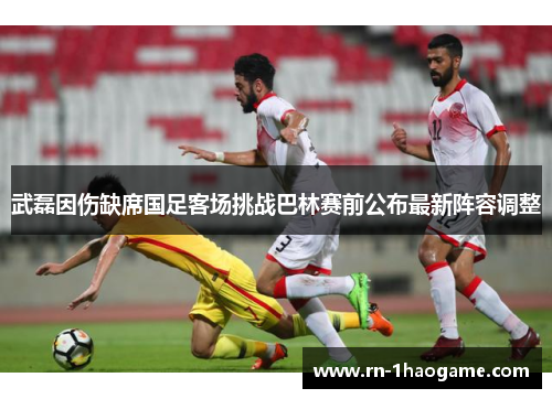 武磊因伤缺席国足客场挑战巴林赛前公布最新阵容调整